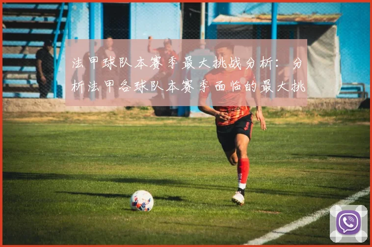 法甲球队本赛季最大挑战分析：分析法甲各球队本赛季面临的最大挑战
