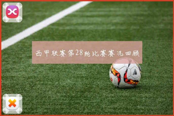 西甲联赛第28轮比赛赛况回顾