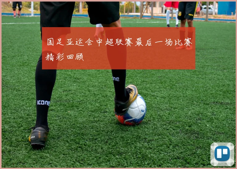 国足亚运会中超联赛最后一场比赛精彩回顾